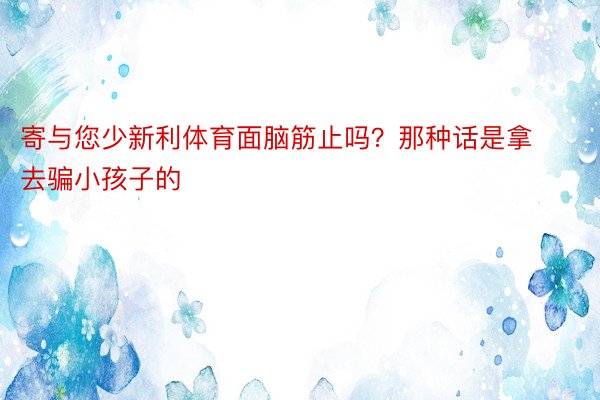 寄与您少新利体育面脑筋止吗？那种话是拿去骗小孩子的