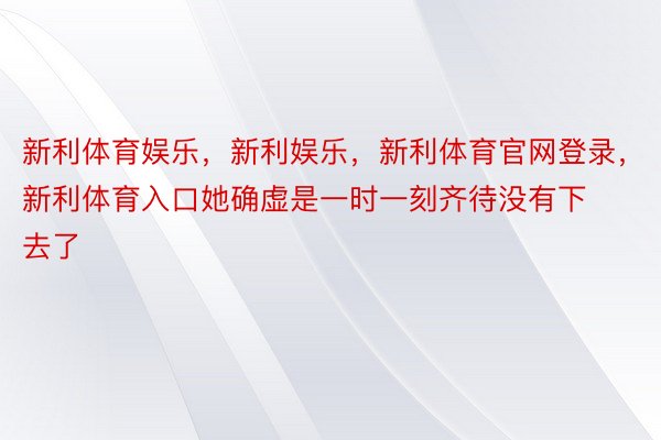 新利体育娱乐，新利娱乐，新利体育官网登录，新利体育入口她确虚是一时一刻齐待没有下去了