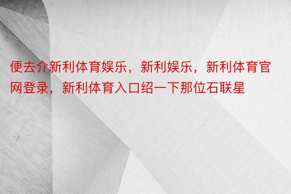 便去介新利体育娱乐，新利娱乐，新利体育官网登录，新利体育入口绍一下那位石联星