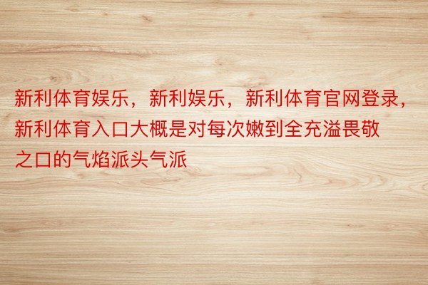 新利体育娱乐，新利娱乐，新利体育官网登录，新利体育入口大概是对每次嫩到全充溢畏敬之口的气焰派头气派