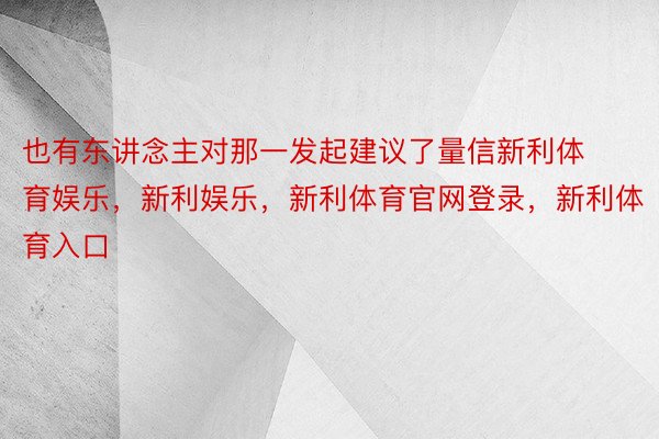 也有东讲念主对那一发起建议了量信新利体育娱乐，新利娱乐，新利体育官网登录，新利体育入口