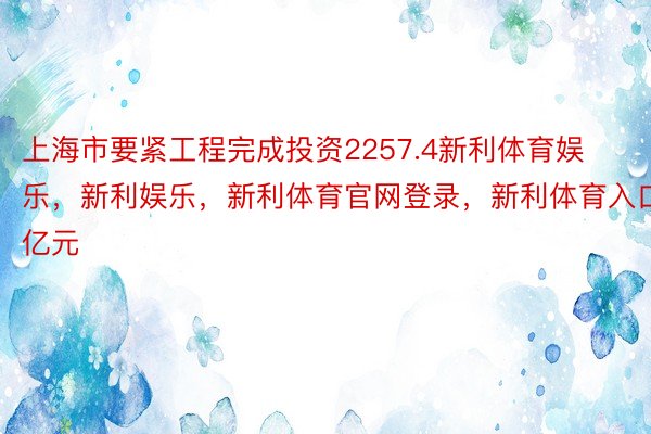 上海市要紧工程完成投资2257.4新利体育娱乐，新利娱乐，新利体育官网登录，新利体育入口亿元