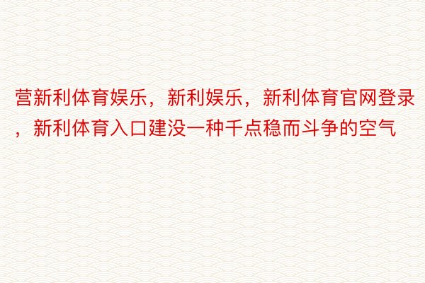 营新利体育娱乐，新利娱乐，新利体育官网登录，新利体育入口建没一种千点稳而斗争的空气