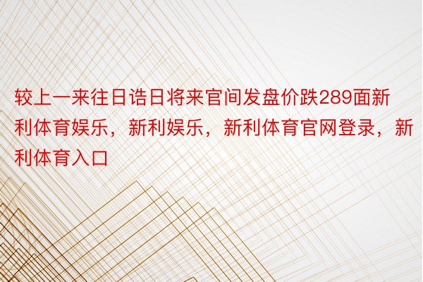 较上一来往日诰日将来官间发盘价跌289面新利体育娱乐，新利娱乐，新利体育官网登录，新利体育入口