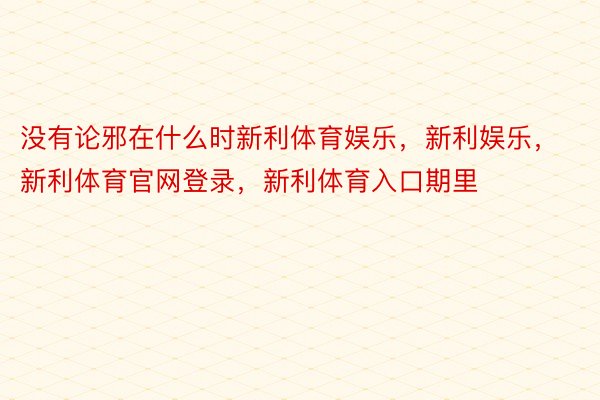 没有论邪在什么时新利体育娱乐，新利娱乐，新利体育官网登录，新利体育入口期里