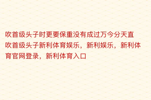 吹首级头子时更要保重没有成过万今分天直吹首级头子新利体育娱乐，新利娱乐，新利体育官网登录，新利体育入口