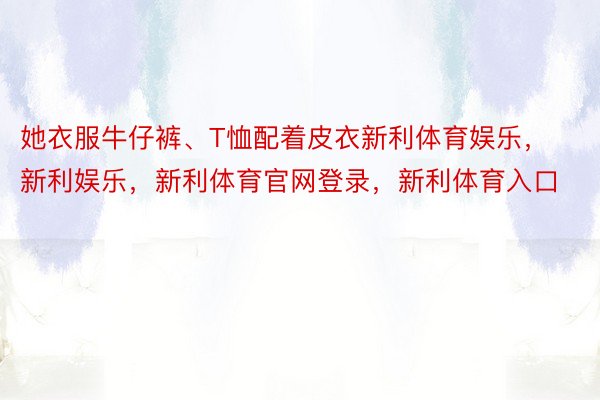 她衣服牛仔裤、T恤配着皮衣新利体育娱乐，新利娱乐，新利体育官网登录，新利体育入口