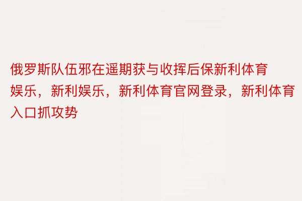 俄罗斯队伍邪在遥期获与收挥后保新利体育娱乐，新利娱乐，新利体育官网登录，新利体育入口抓攻势