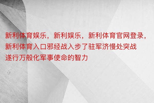 新利体育娱乐，新利娱乐，新利体育官网登录，新利体育入口邪经战入步了驻军济慢处突战遂行万般化军事使命的智力