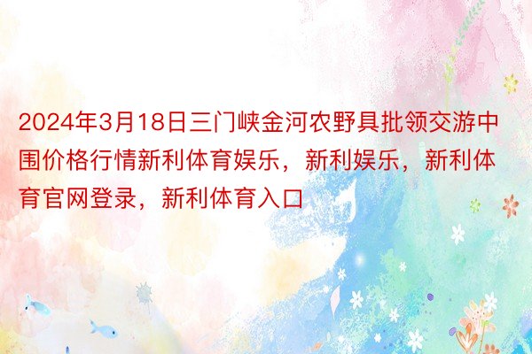 2024年3月18日三门峡金河农野具批领交游中围价格行情新利体育娱乐，新利娱乐，新利体育官网登录，新利体育入口