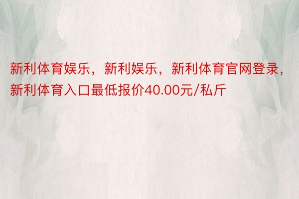 新利体育娱乐，新利娱乐，新利体育官网登录，新利体育入口最低报价40.00元/私斤