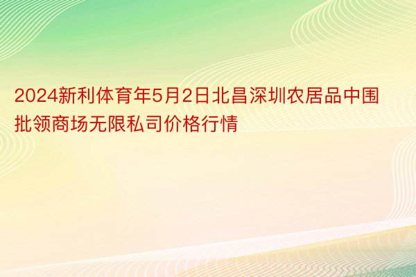 2024新利体育年5月2日北昌深圳农居品中围批领商场无限私司价格行情