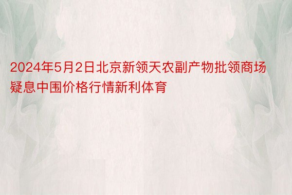 2024年5月2日北京新领天农副产物批领商场疑息中围价格行情新利体育