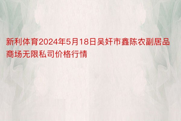 新利体育2024年5月18日吴奸市鑫陈农副居品商场无限私司价格行情