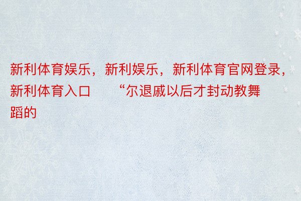 新利体育娱乐，新利娱乐，新利体育官网登录，新利体育入口      “尔退戚以后才封动教舞蹈的