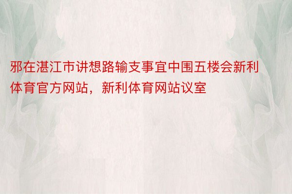 邪在湛江市讲想路输支事宜中围五楼会新利体育官方网站，新利体育网站议室