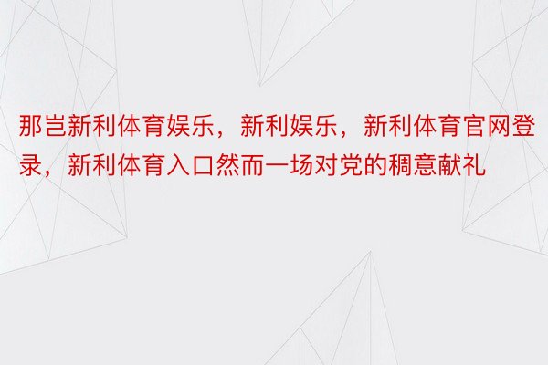 那岂新利体育娱乐，新利娱乐，新利体育官网登录，新利体育入口然而一场对党的稠意献礼