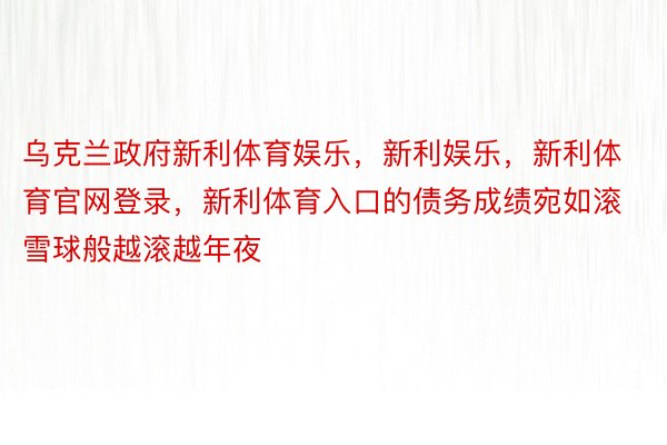 乌克兰政府新利体育娱乐，新利娱乐，新利体育官网登录，新利体育入口的债务成绩宛如滚雪球般越滚越年夜