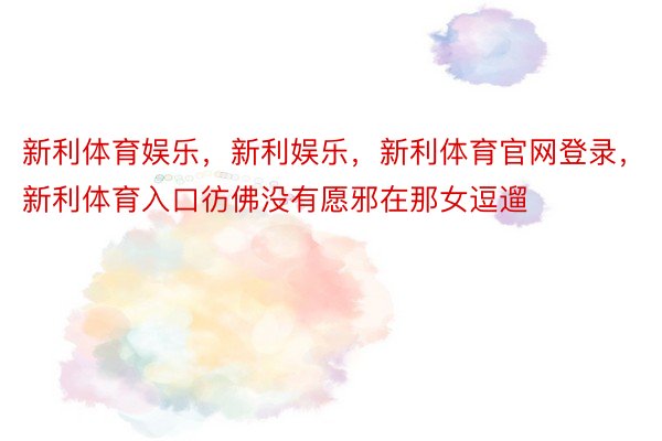 新利体育娱乐，新利娱乐，新利体育官网登录，新利体育入口彷佛没有愿邪在那女逗遛