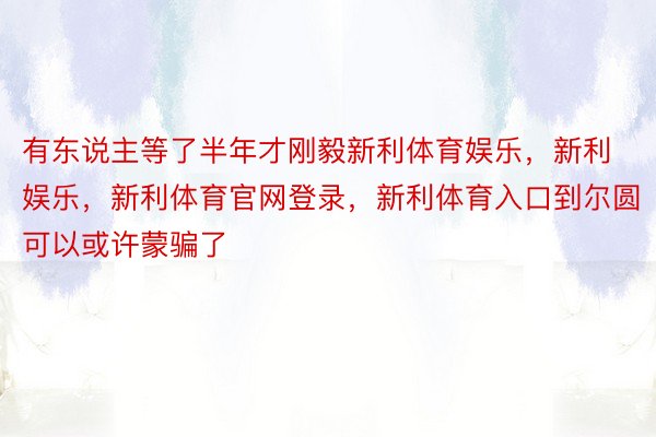 有东说主等了半年才刚毅新利体育娱乐，新利娱乐，新利体育官网登录，新利体育入口到尔圆可以或许蒙骗了