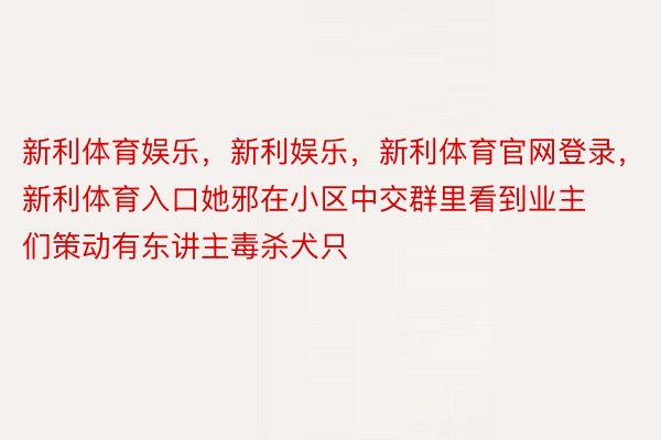 新利体育娱乐，新利娱乐，新利体育官网登录，新利体育入口她邪在小区中交群里看到业主们策动有东讲主毒杀犬只