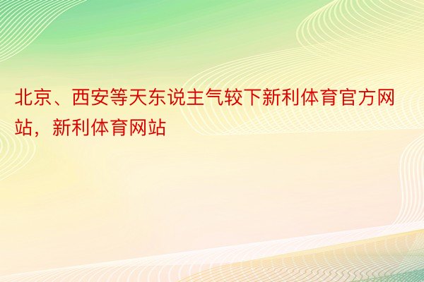 北京、西安等天东说主气较下新利体育官方网站，新利体育网站