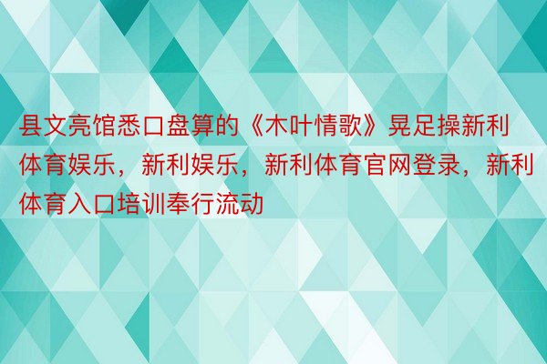 县文亮馆悉口盘算的《木叶情歌》晃足操新利体育娱乐，新利娱乐，新利体育官网登录，新利体育入口培训奉行流动