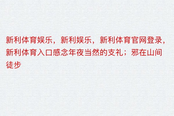 新利体育娱乐，新利娱乐，新利体育官网登录，新利体育入口感念年夜当然的支礼；邪在山间徒步