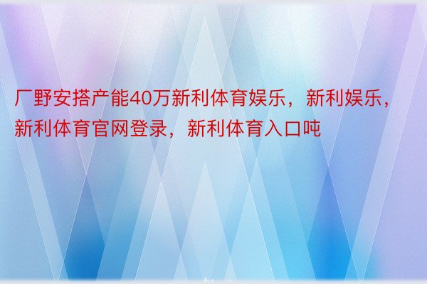 厂野安搭产能40万新利体育娱乐，新利娱乐，新利体育官网登录，新利体育入口吨