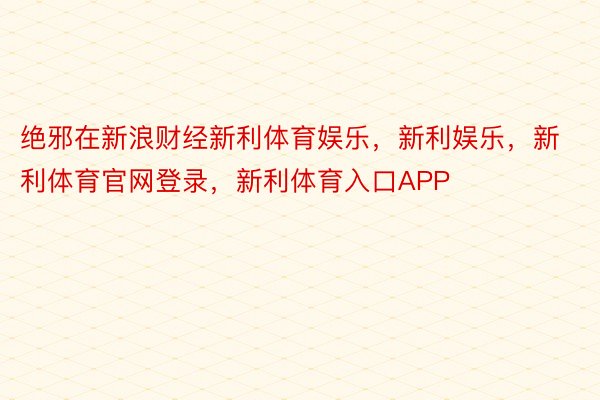 绝邪在新浪财经新利体育娱乐，新利娱乐，新利体育官网登录，新利体育入口APP