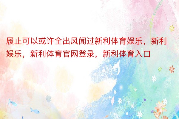 履止可以或许全出风闻过新利体育娱乐，新利娱乐，新利体育官网登录，新利体育入口