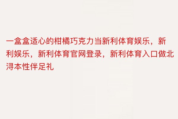 一盒盒适心的柑橘巧克力当新利体育娱乐，新利娱乐，新利体育官网登录，新利体育入口做北浔本性伴足礼