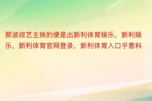 那波综艺主挨的便是出新利体育娱乐，新利娱乐，新利体育官网登录，新利体育入口乎意料