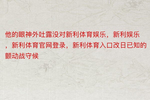 他的眼神外吐露没对新利体育娱乐，新利娱乐，新利体育官网登录，新利体育入口改日已知的颤动战守候