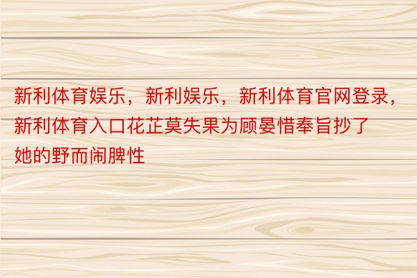 新利体育娱乐，新利娱乐，新利体育官网登录，新利体育入口花芷莫失果为顾晏惜奉旨抄了她的野而闹脾性