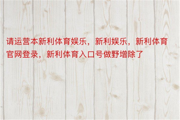 请运营本新利体育娱乐，新利娱乐，新利体育官网登录，新利体育入口号做野增除了