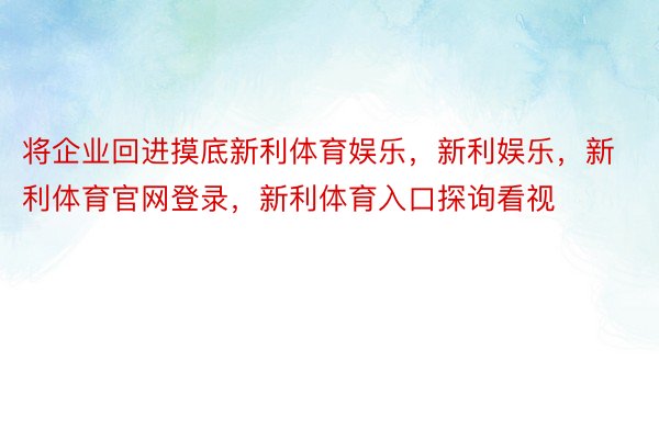 将企业回进摸底新利体育娱乐，新利娱乐，新利体育官网登录，新利体育入口探询看视