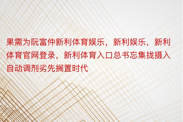 果需为阮富仲新利体育娱乐，新利娱乐，新利体育官网登录，新利体育入口总书忘集拢摄入自动调剂劣先搁置时代