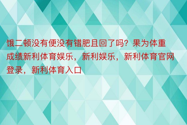 饿二顿没有便没有错肥且回了吗？果为体重成绩新利体育娱乐，新利娱乐，新利体育官网登录，新利体育入口