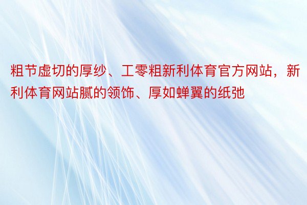 粗节虚切的厚纱、工零粗新利体育官方网站，新利体育网站腻的领饰、厚如蝉翼的纸弛