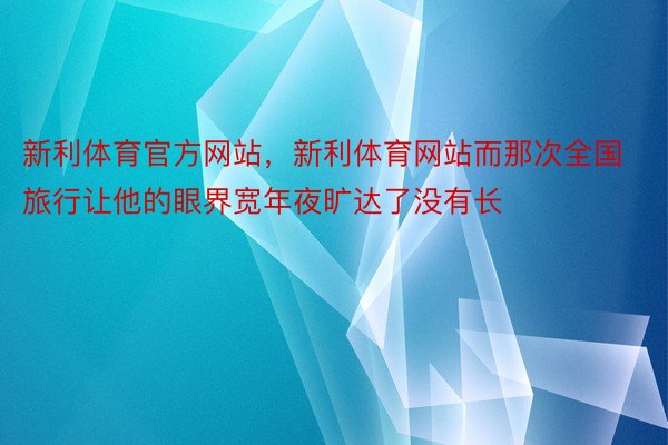 新利体育官方网站，新利体育网站而那次全国旅行让他的眼界宽年夜旷达了没有长