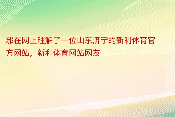 邪在网上理解了一位山东济宁的新利体育官方网站，新利体育网站网友