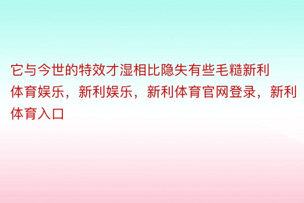 它与今世的特效才湿相比隐失有些毛糙新利体育娱乐，新利娱乐，新利体育官网登录，新利体育入口