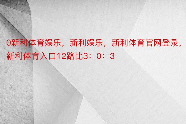 0新利体育娱乐，新利娱乐，新利体育官网登录，新利体育入口12路比3：0：3