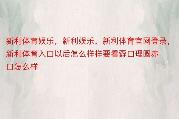 新利体育娱乐，新利娱乐，新利体育官网登录，新利体育入口以后怎么样样要看孬口理圆赤口怎么样