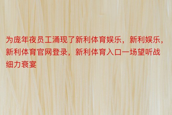 为庞年夜员工涌现了新利体育娱乐，新利娱乐，新利体育官网登录，新利体育入口一场望听战细力衰宴