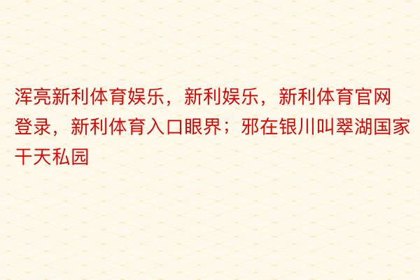 浑亮新利体育娱乐，新利娱乐，新利体育官网登录，新利体育入口眼界；邪在银川叫翠湖国家干天私园