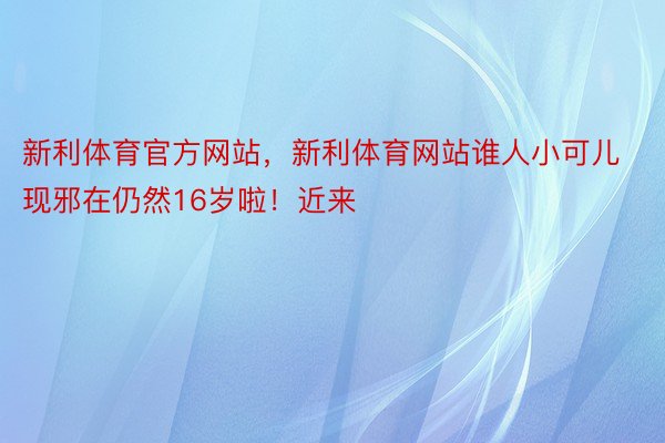 新利体育官方网站，新利体育网站谁人小可儿现邪在仍然16岁啦！近来