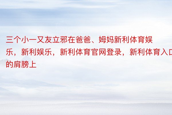 三个小一又友立邪在爸爸、姆妈新利体育娱乐，新利娱乐，新利体育官网登录，新利体育入口的肩膀上