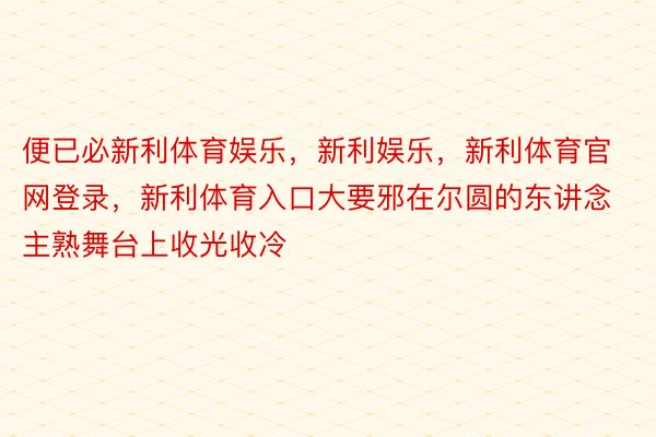 便已必新利体育娱乐，新利娱乐，新利体育官网登录，新利体育入口大要邪在尔圆的东讲念主熟舞台上收光收冷